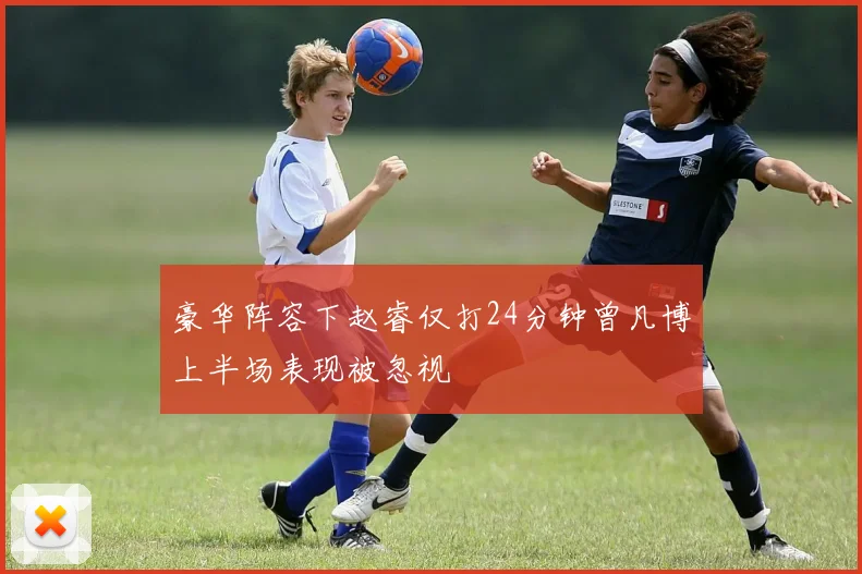豪华阵容下赵睿仅打24分钟曾凡博上半场表现被忽视