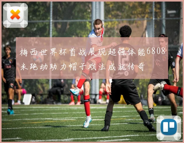 梅西世界杯首战展现超强体能6808米跑动助力帽子戏法成就传奇