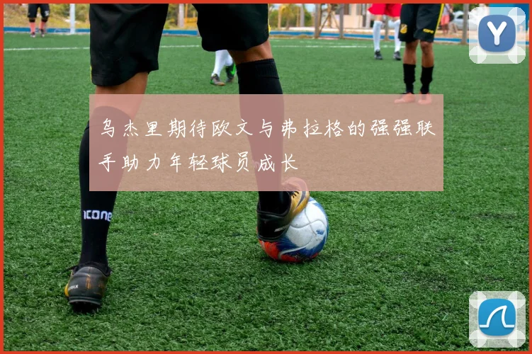 乌杰里期待欧文与弗拉格的强强联手助力年轻球员成长