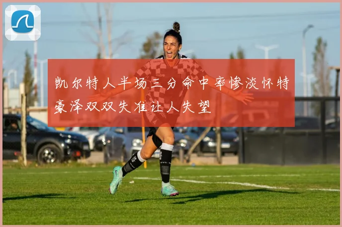 凯尔特人半场三分命中率惨淡怀特豪泽双双失准让人失望