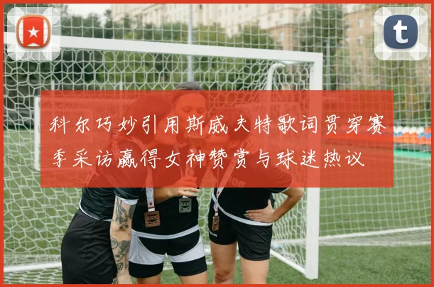 科尔巧妙引用斯威夫特歌词贯穿赛季采访赢得女神赞赏与球迷热议