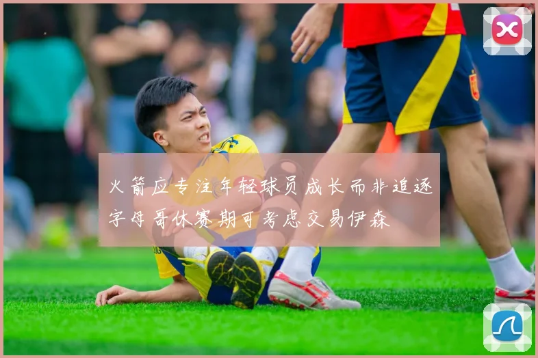 火箭应专注年轻球员成长而非追逐字母哥休赛期可考虑交易伊森