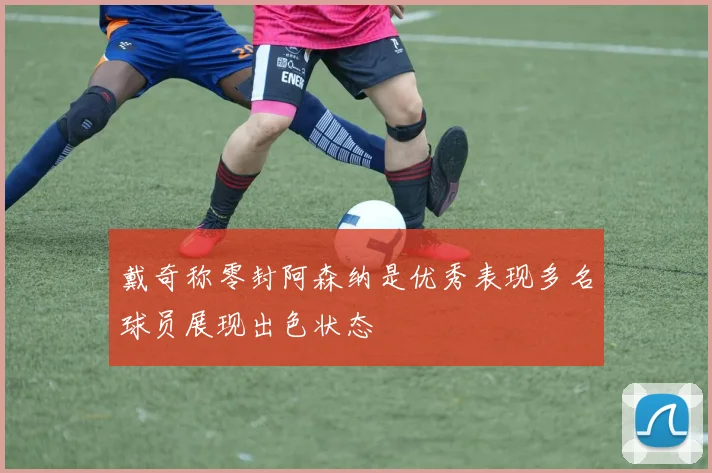 戴奇称零封阿森纳是优秀表现多名球员展现出色状态
