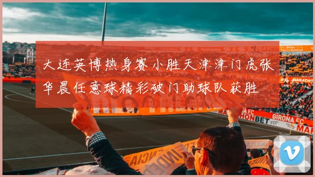 大连英博热身赛小胜天津津门虎张华晨任意球精彩破门助球队获胜