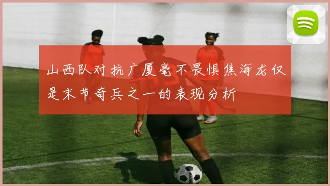山西队对抗广厦毫不畏惧焦海龙仅是末节奇兵之一的表现分析