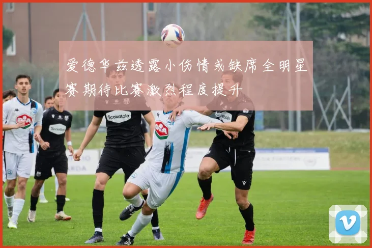 爱德华兹透露小伤情或缺席全明星赛期待比赛激烈程度提升