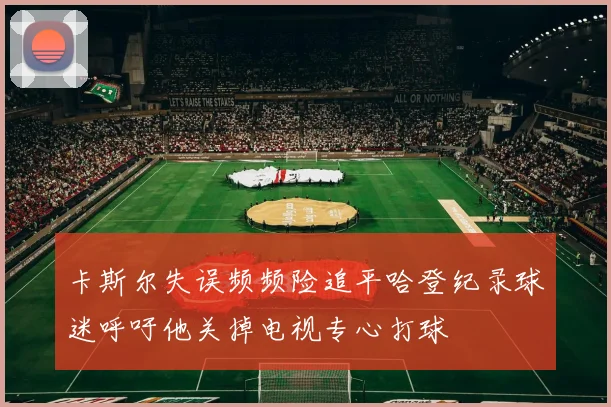 卡斯尔失误频频险追平哈登纪录球迷呼吁他关掉电视专心打球