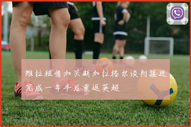 维拉租借加买断加拉格尔谈判接近完成一年半后重返英超