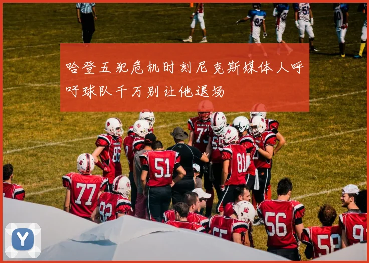 哈登五犯危机时刻尼克斯媒体人呼吁球队千万别让他退场