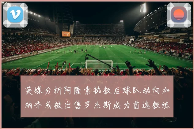 英媒分析阿隆索执教后球队动向加纳乔或被出售罗杰斯成为首选教练