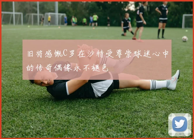 旧将感慨C罗在沙特受尊崇球迷心中的传奇偶像永不褪色