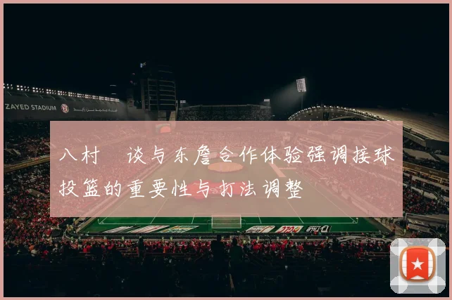 八村塁谈与东詹合作体验强调接球投篮的重要性与打法调整