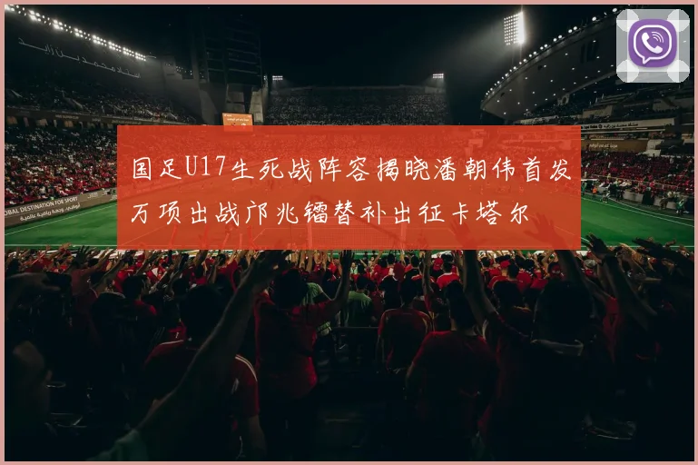 国足U17生死战阵容揭晓潘朝伟首发万项出战邝兆镭替补出征卡塔尔