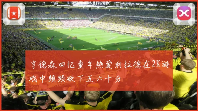 亨德森回忆童年热爱利拉德在2K游戏中频频砍下五六十分