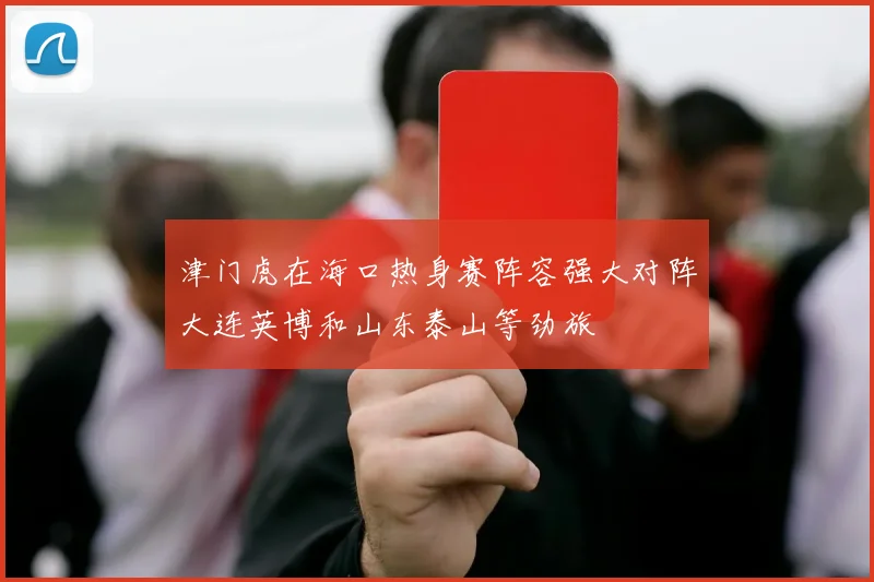津门虎在海口热身赛阵容强大对阵大连英博和山东泰山等劲旅