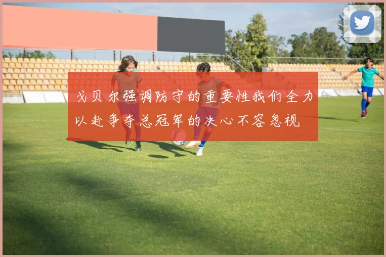 戈贝尔强调防守的重要性我们全力以赴争夺总冠军的决心不容忽视