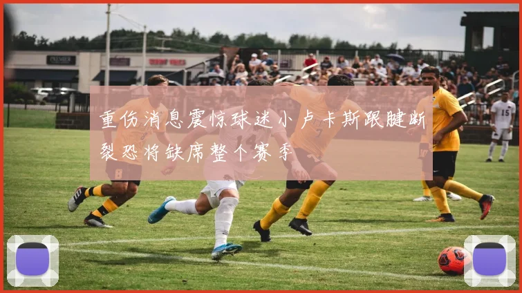 重伤消息震惊球迷小卢卡斯跟腱断裂恐将缺席整个赛季