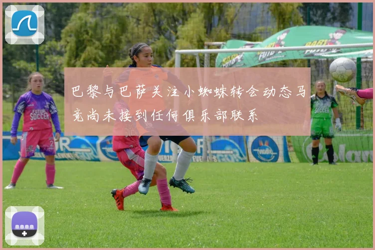 巴黎与巴萨关注小蜘蛛转会动态马竞尚未接到任何俱乐部联系