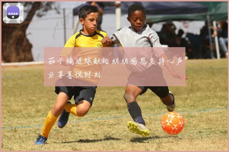 茹子楠进球献给奶奶感恩支持心声分享喜悦时刻