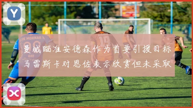 曼城瞄准安德森作为首要引援目标马雷斯卡对恩佐表示欣赏但未采取行动